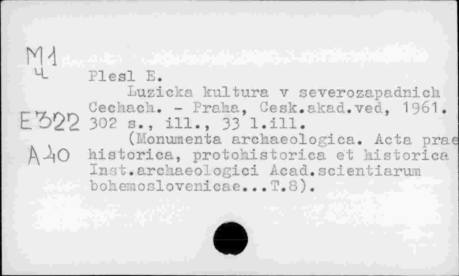 ﻿N4
ч Plesl Е.
Luzicka kultura v severozapadnich Cechach. - Praha, Cesk.akad.ved, I96I. 302 s., ill., 33 l.ill.
(Monumenta archaeologica. Acta pra ДДО historica, protohistorica et historien Inst.arehaeologici Acad.scientiarum hohemoslovenicae...T.8).